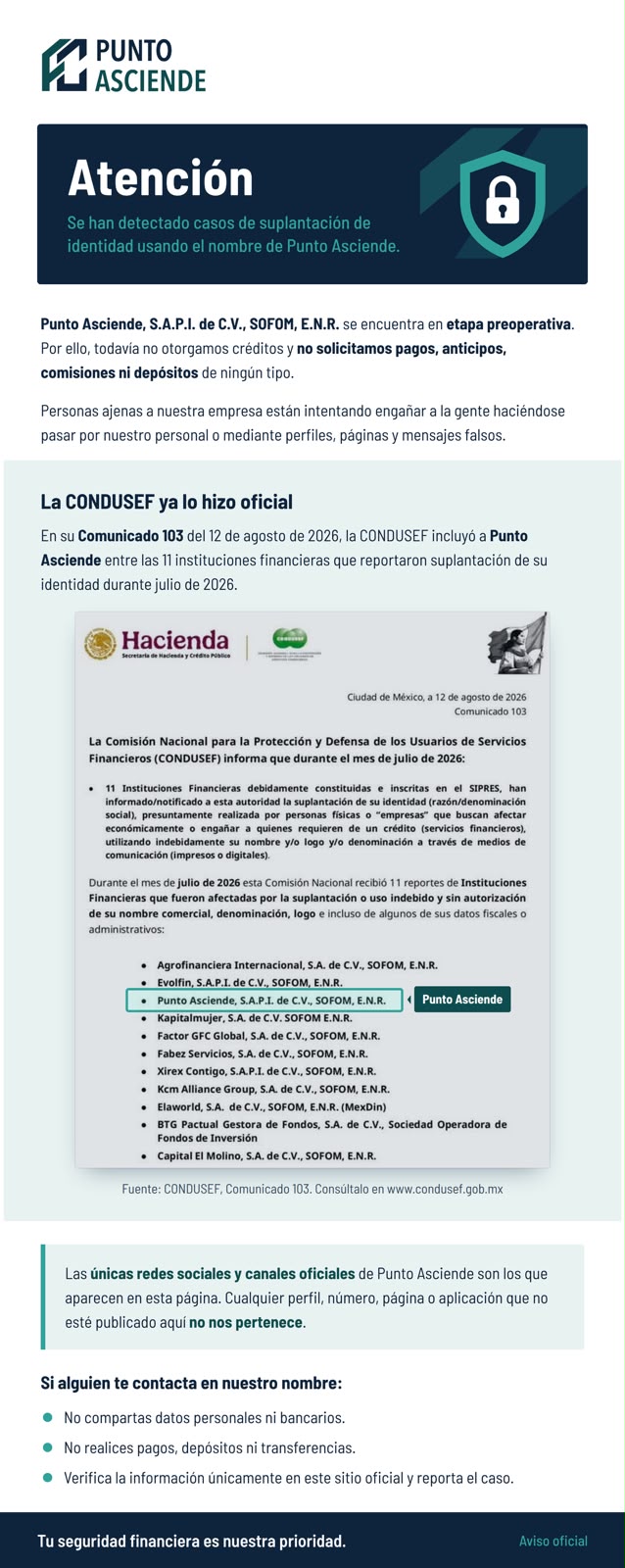 Atención. Se han detectado casos de suplantación de identidad usando el nombre de Punto Asciende. Punto Asciende, S.A.P.I. de C.V., SOFOM, E.N.R. se encuentra en etapa preoperativa. Por ello, todavía no otorgamos créditos y no solicitamos pagos, anticipos, comisiones ni depósitos de ningún tipo. Personas ajenas a nuestra empresa están intentando engañar a la gente haciéndose pasar por nuestro personal o mediante perfiles, páginas y mensajes falsos. La CONDUSEF ya lo hizo oficial: en su Comunicado 103 del 12 de agosto de 2026, la CONDUSEF incluyó a Punto Asciende entre las 11 instituciones financieras que reportaron suplantación de su identidad durante julio de 2026. Fuente: CONDUSEF, Comunicado 103, www.condusef.gob.mx. Las únicas redes sociales y canales oficiales de Punto Asciende son los que aparecen en esta página. Cualquier perfil, número, página o aplicación que no esté publicado aquí no nos pertenece. Si alguien te contacta en nuestro nombre: no compartas datos personales ni bancarios; no realices pagos, depósitos ni transferencias; verifica la información únicamente en este sitio oficial y reporta el caso. Tu seguridad financiera es nuestra prioridad. Aviso oficial.